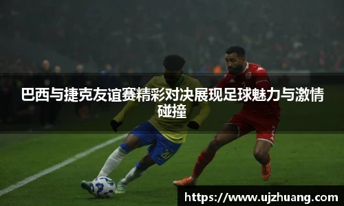 巴西与捷克友谊赛精彩对决展现足球魅力与激情碰撞